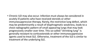 • Chronic ILD may also occur. Infection must always be considered in
acutely ill patients who have received steroids or other
immunosuppressive therapy. Rarely, the restrictive lung defect, which
may be predominantly a result of diaphragmatic weakness, leads to a
chest radiographic pattern of small appearing lungs that may look
progressively smaller over time. This so-called “shrinking lung” is
generally resistant to corticosteroids or other immunosuppressive
agents used to treat SLE. Otherwise, treatment of the ILD is similar to
treatment of the underlying SLE.
 