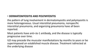 • DERMATOMYOSITIS AND POLYMYOSITIS
the pattern of lung involvement in dermatomyositis and polymyositis is
more heterogeneous. Usual interstitial pneumonia, nonspecific
interstitial pneumonia, and organizing pneumonia have all been
reported.
Most patients have anti–Jo-1 antibody, and the disease is typically
progressive over time.
ILD may precede the muscular manifestations by months to years or be
superimposed on established muscle disease. Treatment isdirected at
the underlying disease
 