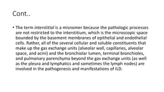 Cont..
• The term interstitial is a misnomer because the pathologic processes
are not restricted to the interstitium, which is the microscopic space
bounded by the basement membranes of epithelial and endothelial
cells. Rather, all of the several cellular and soluble constituents that
make up the gas exchange units (alveolar wall, capillaries, alveolar
space, and acini) and the bronchiolar lumen, terminal bronchioles,
and pulmonary parenchyma beyond the gas exchange units (as well
as the pleura and lymphatics and sometimes the lymph nodes) are
involved in the pathogenesis and manifestations of ILD.
 
