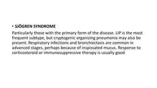 • SJÖGREN SYNDROME
Particularly those with the primary form of the disease. LIP is the most
frequent subtype, but cryptogenic organizing pneumonia may also be
present. Respiratory infections and bronchiectasis are common in
advanced stages, perhaps because of inspissated mucus. Response to
corticosteroid or immunosuppressive therapy is usually good
 