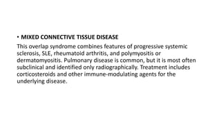 • MIXED CONNECTIVE TISSUE DISEASE
This overlap syndrome combines features of progressive systemic
sclerosis, SLE, rheumatoid arthritis, and polymyositis or
dermatomyositis. Pulmonary disease is common, but it is most often
subclinical and identified only radiographically. Treatment includes
corticosteroids and other immune-modulating agents for the
underlying disease.
 