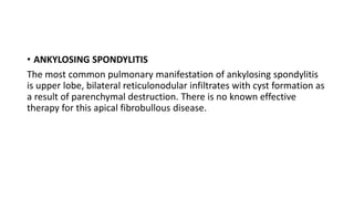 • ANKYLOSING SPONDYLITIS
The most common pulmonary manifestation of ankylosing spondylitis
is upper lobe, bilateral reticulonodular infiltrates with cyst formation as
a result of parenchymal destruction. There is no known effective
therapy for this apical fibrobullous disease.
 