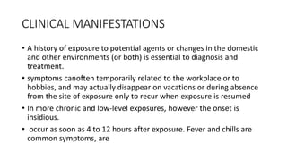 CLINICAL MANIFESTATIONS
• A history of exposure to potential agents or changes in the domestic
and other environments (or both) is essential to diagnosis and
treatment.
• symptoms canoften temporarily related to the workplace or to
hobbies, and may actually disappear on vacations or during absence
from the site of exposure only to recur when exposure is resumed
• In more chronic and low-level exposures, however the onset is
insidious.
• occur as soon as 4 to 12 hours after exposure. Fever and chills are
common symptoms, are
 