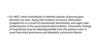 • On HRCT, small centrilobular ill-defined nodules of ground-glass
densities are seen, along with evidence of mosaic attenuation
(trapped air) as a result of concomitant bronchiolitis and upper lobe
predominance of the parenchymal abnormalities. Chronically, findings
of lung fibrosis may be indistinguishable from the patterns seen in
usual interstitial pneumonia and idiopathic pulmonary fibrosis
 