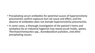 • Precipitating serum antibodies for potential causes of hypersensitivity
pneumonitis confirm exposure but not cause and effect, and the
absence of antibodies does not exclude hypersensitivity pneumonitis.
• In some cases, a thorough investigation of the patient’s home and
workplace by an industrial hygienist may reveal occult molds, spores,
Thermoactinomycetes spp., Aureobasidium pullulans, and other
precipitating causes.
 