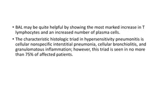 • BAL may be quite helpful by showing the most marked increase in T
lymphocytes and an increased number of plasma cells.
• The characteristic histologic triad in hypersensitivity pneumonitis is
cellular nonspecific interstitial pneumonia, cellular bronchiolitis, and
granulomatous inflammation; however, this triad is seen in no more
than 75% of affected patients.
 