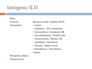 Iatrogenic ILD
1. Drugs
Cytotoxic: Bleomycin, mitoC, busulfan, BCNU
Noncytotoxic: • Aspirin
• Antibiotics – NFT, sulfasalazine
• Anti arrythmics: Amiodasone, BB
• Anti-inflammatory: NSAIDs, gold
• Anticonvulsants: Dilantin, CM
• Vasodilators: Hydralazine
• Narcotics: Opiates, heroin
• Miscellaneous: Penicillamine,
vitamins
2. Therapeutic radiation
3. Oxygen toxicity
 