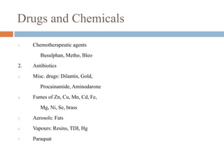 Drugs and Chemicals
1. Chemotherapeutic agents
Busulphan, Metho, Bleo
2. Antibiotics
3. Misc. drugs: Dilantin, Gold,
Procainamide, Aminodarone
4. Fumes of Zn, Cu, Mn, Cd, Fe,
Mg, Ni, Se, brass
5. Aerosols: Fats
6. Vapours: Resins, TDI, Hg
7. Paraquat
 