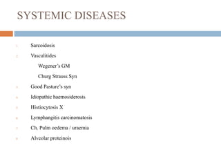 SYSTEMIC DISEASES
1. Sarcoidosis
2. Vasculitides
Wegener’s GM
Churg Strauss Syn
3. Good Pasture’s syn
4. Idiopathic haemosiderosis
5. Histiocytosis X
6. Lymphangitis carcinomatosis
7. Ch. Pulm oedema / uraemia
8. Alveolar proteinois
 