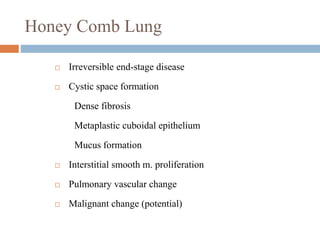 Honey Comb Lung
 Irreversible end-stage disease
 Cystic space formation
Dense fibrosis
Metaplastic cuboidal epithelium
Mucus formation
 Interstitial smooth m. proliferation
 Pulmonary vascular change
 Malignant change (potential)
 