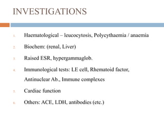 INVESTIGATIONS
1. Haematological – leucocytosis, Polycythaemia / anaemia
2. Biochem: (renal, Liver)
3. Raised ESR, hypergammaglob.
4. Immunological tests: LE cell, Rhematoid factor,
Antinuclear Ab., Immune complexes
5. Cardiac function
6. Others: ACE, LDH, antibodies (etc.)
 