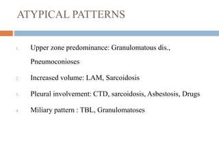 ATYPICAL PATTERNS
1. Upper zone predominance: Granulomatous dis.,
Pneumoconioses
2. Increased volume: LAM, Sarcoidosis
3. Pleural involvement: CTD, sarcoidosis, Asbestosis, Drugs
4. Miliary pattern : TBL, Granulomatoses
 