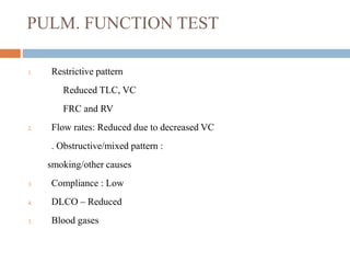 PULM. FUNCTION TEST
1. Restrictive pattern
Reduced TLC, VC
FRC and RV
2. Flow rates: Reduced due to decreased VC
. Obstructive/mixed pattern :
smoking/other causes
3. Compliance : Low
4. DLCO – Reduced
5. Blood gases
 