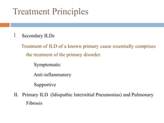 Treatment Principles
I. Secondary ILDs
Treatment of ILD of a known primary cause essentially comprises
the treatment of the primary disorder.
Symptomatic
Anti-inflammatory
Supportive
II. Primary ILD (Idiopathic Interstitial Pneumonias) and Pulmonary
Fibrosis
 