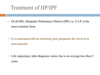 Treatment of IIP/IPF
 Of all IIPs, Idiopathic Pulmonary Fibrosis (IPF) i.e. U.I.P. is the
most common form.
 It is associated with an extremely poor prognosis for survival in
most patients.
 Life expectancy after diagnosis varies, but is on average less than 5
years.
 