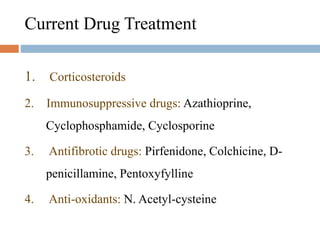 Current Drug Treatment
1. Corticosteroids
2. Immunosuppressive drugs: Azathioprine,
Cyclophosphamide, Cyclosporine
3. Antifibrotic drugs: Pirfenidone, Colchicine, D-
penicillamine, Pentoxyfylline
4. Anti-oxidants: N. Acetyl-cysteine
 