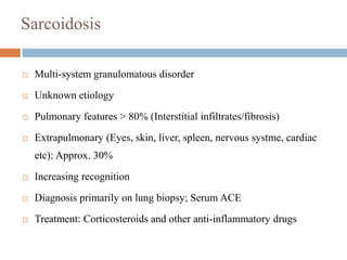 Sarcoidosis
 Multi-system granulomatous disorder
 Unknown etiology
 Pulmonary features > 80% (Interstitial infiltrates/fibrosis)
 Extrapulmonary (Eyes, skin, liver, spleen, nervous systme, cardiac
etc): Approx. 30%
 Increasing recognition
 Diagnosis primarily on lung biopsy; Serum ACE
 Treatment: Corticosteroids and other anti-inflammatory drugs
 