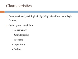 Characteristics
 Common clinical, radiological, physiological and histo pathologic
features
 Hetero genous conditions
- Inflammatory
- Granulomatous
- Infections
- Depositions
- Oedema
 