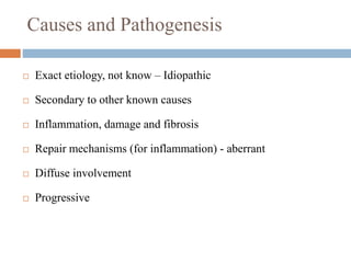 Causes and Pathogenesis
 Exact etiology, not know – Idiopathic
 Secondary to other known causes
 Inflammation, damage and fibrosis
 Repair mechanisms (for inflammation) - aberrant
 Diffuse involvement
 Progressive
 