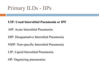 Primary ILDs - IIPs
UIP: Usual Interstitial Pneumonia or IPF
AIP: Acute Interstitial Pneumonia
DIP: Desquamative Interstitial Pneumonia
NSIP: Non-specific Interstitial Pneumonia
LIP: Lipoid Interstitial Pneumonia
OP: Organizing pneumonias
 