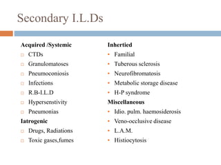 Secondary I.L.Ds
Acquired /Systemic Inhertied
 CTDs • Familial
 Granulomatoses • Tuberous sclerosis
 Pneumoconiosis • Neurofibromatosis
 Infections • Metabolic storage disease
 R.B-I.L.D • H-P syndrome
 Hypersenstivity Miscellaneous
 Pneumonias • Idio. pulm. haemosiderosis
Iatrogenic • Veno-occlusive disease
 Drugs, Radiations • L.A.M.
 Toxic gases,fumes • Histiocytosis
 