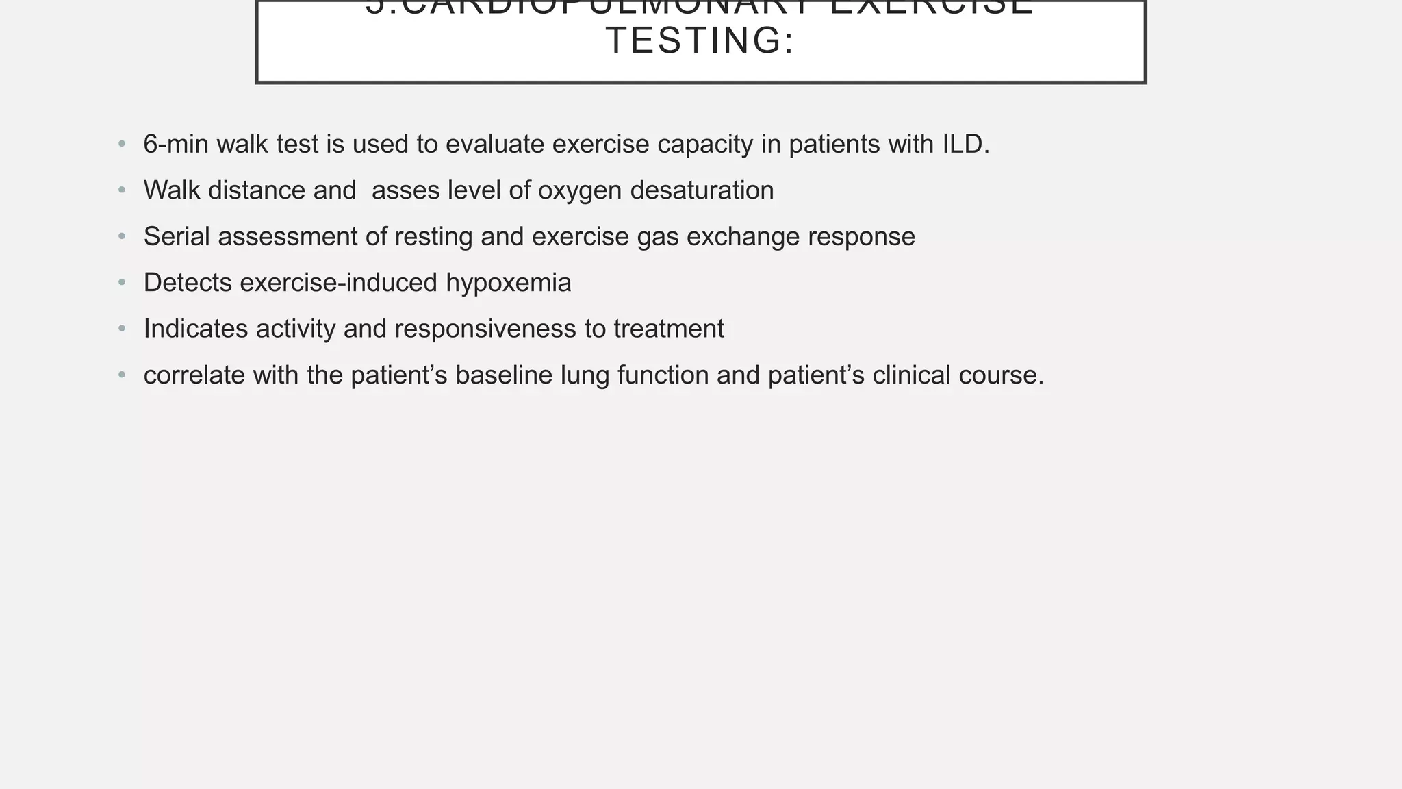 5.CARDIOPULMONARY EXERCISE
TESTING:
• 6-min walk test is used to evaluate exercise capacity in patients with ILD.
• Walk distance and asses level of oxygen desaturation
• Serial assessment of resting and exercise gas exchange response
• Detects exercise-induced hypoxemia
• Indicates activity and responsiveness to treatment
• correlate with the patient’s baseline lung function and patient’s clinical course.
 
