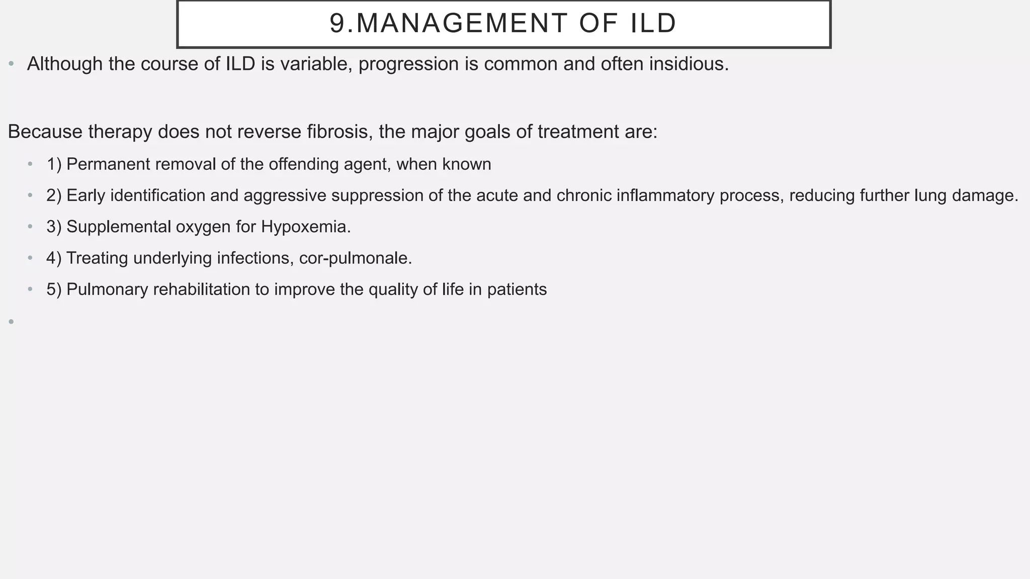 9.MANAGEMENT OF ILD
• Although the course of ILD is variable, progression is common and often insidious.
Because therapy does not reverse fibrosis, the major goals of treatment are:
• 1) Permanent removal of the offending agent, when known
• 2) Early identification and aggressive suppression of the acute and chronic inflammatory process, reducing further lung damage.
• 3) Supplemental oxygen for Hypoxemia.
• 4) Treating underlying infections, cor-pulmonale.
• 5) Pulmonary rehabilitation to improve the quality of life in patients
•
 