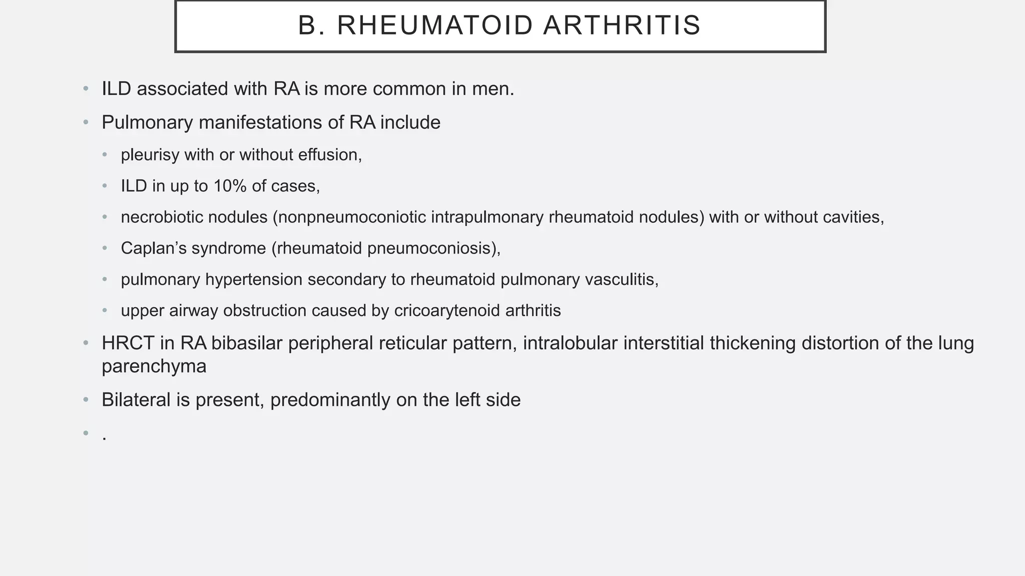 B. RHEUMATOID ARTHRITIS
• ILD associated with RA is more common in men.
• Pulmonary manifestations of RA include
• pleurisy with or without effusion,
• ILD in up to 10% of cases,
• necrobiotic nodules (nonpneumoconiotic intrapulmonary rheumatoid nodules) with or without cavities,
• Caplan’s syndrome (rheumatoid pneumoconiosis),
• pulmonary hypertension secondary to rheumatoid pulmonary vasculitis,
• upper airway obstruction caused by cricoarytenoid arthritis
• HRCT in RA bibasilar peripheral reticular pattern, intralobular interstitial thickening distortion of the lung
parenchyma
• Bilateral is present, predominantly on the left side
• .
 