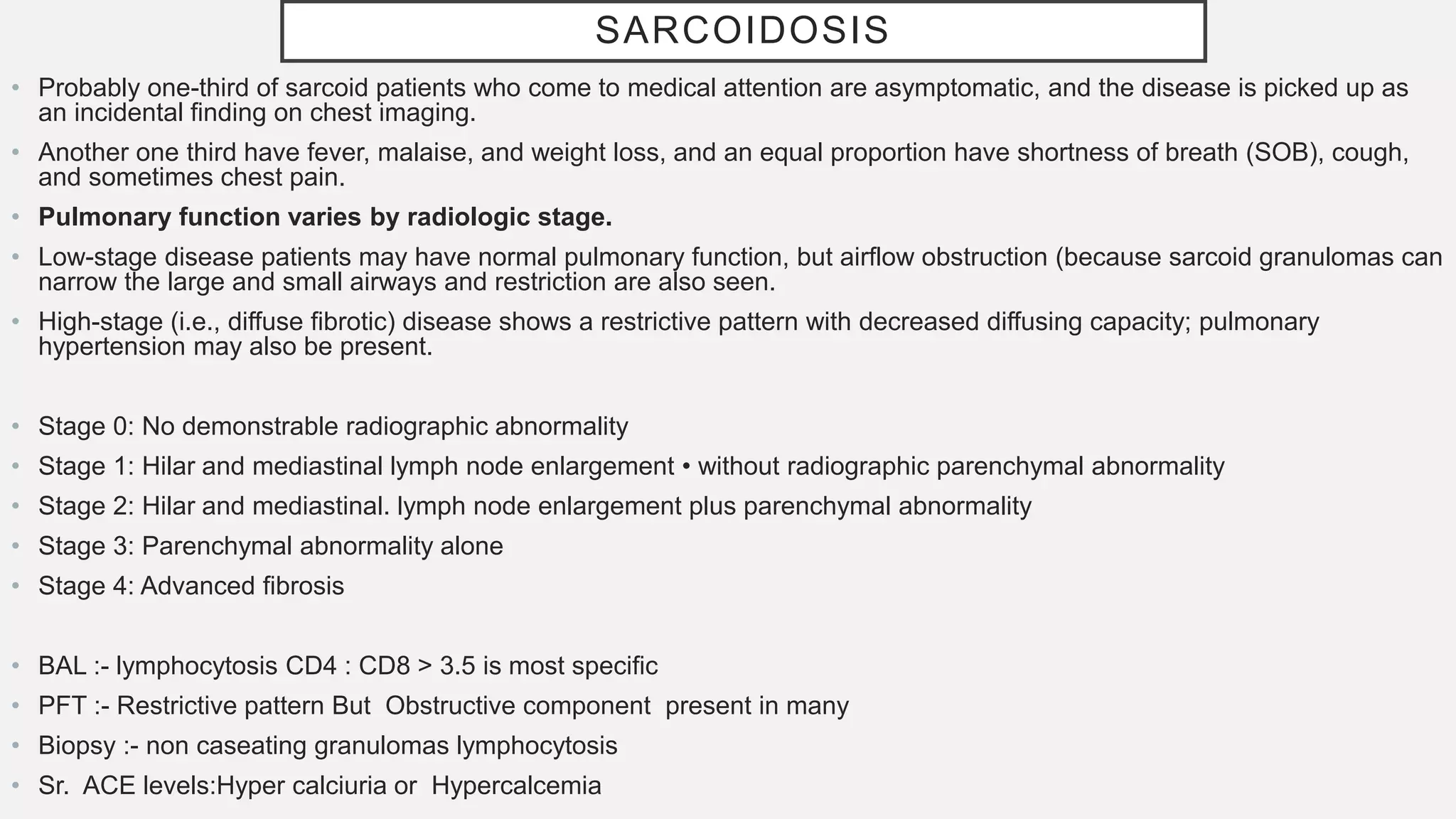 SARCOIDOSIS
• Probably one-third of sarcoid patients who come to medical attention are asymptomatic, and the disease is picked up as
an incidental finding on chest imaging.
• Another one third have fever, malaise, and weight loss, and an equal proportion have shortness of breath (SOB), cough,
and sometimes chest pain.
• Pulmonary function varies by radiologic stage.
• Low-stage disease patients may have normal pulmonary function, but airflow obstruction (because sarcoid granulomas can
narrow the large and small airways and restriction are also seen.
• High-stage (i.e., diffuse fibrotic) disease shows a restrictive pattern with decreased diffusing capacity; pulmonary
hypertension may also be present.
• Stage 0: No demonstrable radiographic abnormality
• Stage 1: Hilar and mediastinal lymph node enlargement • without radiographic parenchymal abnormality
• Stage 2: Hilar and mediastinal. lymph node enlargement plus parenchymal abnormality
• Stage 3: Parenchymal abnormality alone
• Stage 4: Advanced fibrosis
• BAL :- lymphocytosis CD4 : CD8 > 3.5 is most specific
• PFT :- Restrictive pattern But Obstructive component present in many
• Biopsy :- non caseating granulomas lymphocytosis
• Sr. ACE levels:Hyper calciuria or Hypercalcemia
 