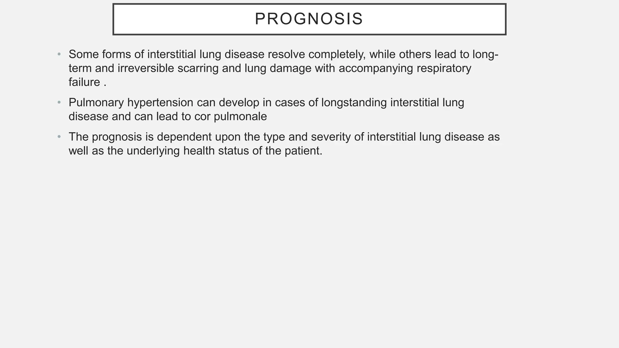 PROGNOSIS
• Some forms of interstitial lung disease resolve completely, while others lead to long-
term and irreversible scarring and lung damage with accompanying respiratory
failure .
• Pulmonary hypertension can develop in cases of longstanding interstitial lung
disease and can lead to cor pulmonale
• The prognosis is dependent upon the type and severity of interstitial lung disease as
well as the underlying health status of the patient.
 