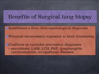 Establishes a firm clinicopathological diagnosis

Prevents unnecessary exposure to toxic treatments

Confirms or excludes alternative diagnoses
– sarcoidosis, LAM, LCH, PAP, lymphangitis
carcinomatosis, occupational diseases
Benefits of Surgical lung biopsy
 