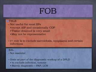 TBLB
– Not useful for most IIPs
• except AIP and occasionally COP
• Tissue obtained is very small
• May not be representative
– 1ry role is to exclude sarcoidosis, neoplasms and certain
infections
FOB
BAL
– Not essential

– Done as part of the diagnostic workup of a DPLD
• to exclude infection, tumour
• Rarely diagnostic – PAP, LCH
 