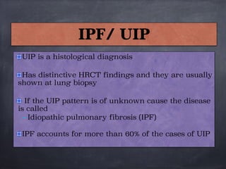 IPF/ UIP
UIP is a histological diagnosis

Has distinctive HRCT findings and they are usually
shown at lung biopsy

If the UIP pattern is of unknown cause the disease
is called
– Idiopathic pulmonary fibrosis (IPF) 

IPF accounts for more than 60% of the cases of UIP
 
