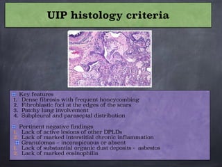 Key features
1. Dense fibrosis with frequent honeycombing
2. Fibroblastic foci at the edges of the scars
3. Patchy lung involvement
4. Subpleural and paraseptal distribution

Pertinent negative findings
1. Lack of active lesions of other DPLDs
2. Lack of marked interstitial chronic inflammation
Granulomas – inconspicuous or absent
1. Lack of substantial organic dust deposits - asbestos
2. Lack of marked eosinophilia
UIP histology criteria
 
