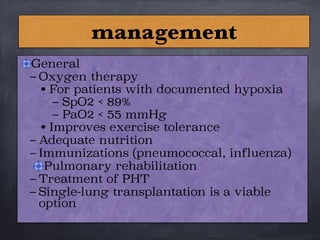 General
– Oxygen therapy
• For patients with documented hypoxia
– SpO2 < 89%
– PaO2 < 55 mmHg
• Improves exercise tolerance
– Adequate nutrition
– Immunizations (pneumococcal, influenza)
Pulmonary rehabilitation
– Treatment of PHT
– Single-lung transplantation is a viable
option
management
 