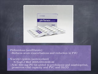 Pirfenidone (antifibrotic)
–Reduces acute exacerbations and reduction in FVC

N-acetyl cystein (antioxydant)
N Engl J Med 2005;353:2229-42
–NAC 600 mg PO tid added to prednisone and azathioprine,
preserves vital capacity and FVC and DLCO
 