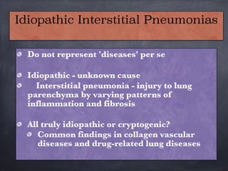 Do not represent 'diseases' per se

Idiopathic - unknown cause
Interstitial pneumonia - injury to lung
parenchyma by varying patterns of
inflammation and fibrosis

All truly idiopathic or cryptogenic?
Common findings in collagen vascular
diseases and drug-related lung diseases
Idiopathic Interstitial Pneumonias
 