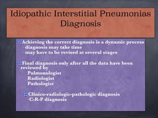 Achieving the correct diagnosis is a dynamic process
–diagnosis may take time
–may have to be revised at several stages

Final diagnosis only after all the data have been
reviewed by
Pulmonologist
Radiologist
Pathologist

Clinico-radiologic-pathologic diagnosis
•C-R-P diagnosis
Idiopathic Interstitial Pneumonias
Diagnosis
 