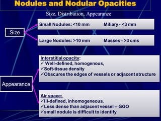 Size, Distribution, Appearance
Nodules and Nodular Opacities
Size
Small Nodules:<10 mm Miliary - <3 mm
Large Nodules: >10 mm Masses - >3 cms
Appearance
Interstitial opacity:
 Well-defined, homogenous,
Soft-tissue density
Obscures the edges of vessels or adjacent structure
Air space:
Ill-defined, inhomogeneous.
Less dense than adjacent vessel – GGO
small nodule is difficult to identify
 