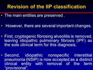 Revision of the IIP classification
• The main entities are preserved .
• However, there are several important changes.
• First, cryptogenic fibrosing alveolitis is removed,
leaving idiopathic pulmonary fibrosis (IPF) as
the sole clinical term for this diagnosis.
• Second, idiopathic nonspecific interstitial
pneumonia (NSIP) is now accepted as a distinct
clinical entity with removal of the term
“provisional”.
 