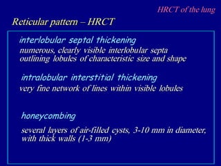 HRCT of the lung
Reticular pattern – HRCT
numerous, clearly visible interlobular septa
outlining lobules of characteristic size and shape
interlobular septal thickening
very fine network of lines within visible lobules
intralobular interstitial thickening
several layers of air-filled cysts, 3-10 mm in diameter,
with thick walls (1-3 mm)
honeycombing
 