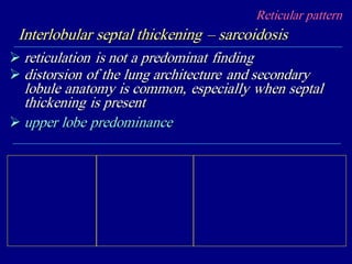 Reticular pattern
Interlobular septal thickening – sarcoidosis
 reticulation is not a predominat finding
 distorsion of the lung architecture and secondary
lobule anatomy is common, especially when septal
thickening is present
 upper lobe predominance
 