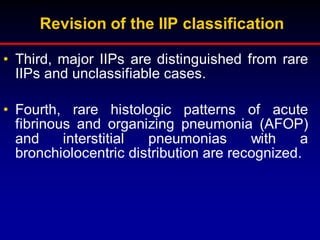 Revision of the IIP classification
• Third, major IIPs are distinguished from rare
IIPs and unclassifiable cases.
• Fourth, rare histologic patterns of acute
fibrinous and organizing pneumonia (AFOP)
and interstitial pneumonias with a
bronchiolocentric distribution are recognized.
 