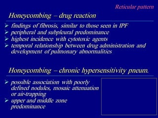 Reticular pattern
Honeycombing – drug reaction
 findings of fibrosis, similar to those seen in IPF
 peripheral and subpleural predominance
 highest incidence with cytotoxic agents
 temporal relationship between drug administration and
development of pulmonary abnormalities
Honeycombing – chronic hypersensitivity pneum.
 possible association with poorly
defined nodules, mosaic attenuation
or air-trapping
 upper and middle zone
predominance
 