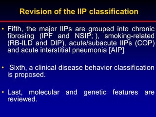 Revision of the IIP classification
• Fifth, the major IIPs are grouped into chronic
fibrosing (IPF and NSIP; ), smoking-related
(RB-ILD and DIP), acute/subacute IIPs (COP)
and acute interstitial pneumonia [AIP]
• Sixth, a clinical disease behavior classification
is proposed.
• Last, molecular and genetic features are
reviewed.
 