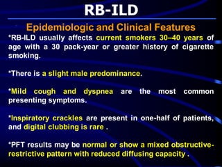 RB-ILD
Epidemiologic and Clinical Features
*RB-ILD usually affects current smokers 30–40 years of
age with a 30 pack-year or greater history of cigarette
smoking.
*There is a slight male predominance.
*Mild cough and dyspnea are the most common
presenting symptoms.
*Inspiratory crackles are present in one-half of patients,
and digital clubbing is rare .
*PFT results may be normal or show a mixed obstructive-
restrictive pattern with reduced diffusing capacity .
 
