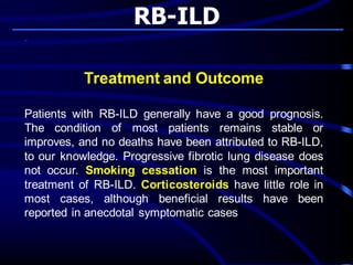 RB-ILD
Treatment and Outcome
Patients with RB-ILD generally have a good prognosis.
The condition of most patients remains stable or
improves, and no deaths have been attributed to RB-ILD,
to our knowledge. Progressive fibrotic lung disease does
not occur. Smoking cessation is the most important
treatment of RB-ILD. Corticosteroids have little role in
most cases, although beneficial results have been
reported in anecdotal symptomatic cases
 