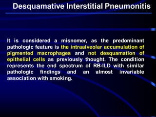 Desquamative Interstitial Pneumonitis
It is considered a misnomer, as the predominant
pathologic feature is the intraalveolar accumulation of
pigmented macrophages and not desquamation of
epithelial cells as previously thought. The condition
represents the end spectrum of RB-ILD with similar
pathologic findings and an almost invariable
association with smoking.
 
