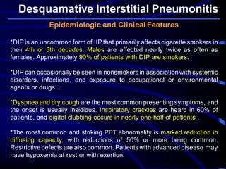 Desquamative Interstitial Pneumonitis
Epidemiologic and Clinical Features
*DIP is an uncommon form of IIP that primarily affects cigarette smokers in
their 4th or 5th decades. Males are affected nearly twice as often as
females. Approximately 90% of patients with DIP are smokers.
*DIP can occasionally be seen in nonsmokers in associationwith systemic
disorders, infections, and exposure to occupational or environmental
agents or drugs .
*Dyspnea and dry cough are the most common presenting symptoms, and
the onset is usually insidious. Inspiratory crackles are heard in 60% of
patients, and digital clubbing occurs in nearly one-half of patients .
*The most common and striking PFT abnormality is marked reduction in
diffusing capacity, with reductions of 50% or more being common.
Restrictivedefects are also common. Patients with advanced disease may
have hypoxemia at rest or with exertion.
 
