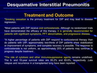 Desquamative Interstitial Pneumonitis
Treatment and Outcome
*Smoking cessation is the primary treatment for DIP and may lead to disease
regression.
*Most patients with DIP receive oral corticosteroids. Although no randomized trials
have demonstrated the efficacy of this therapy, it is generally recommended for
patients with significant symptoms, PFT abnormalities, and progressive disease.
*A higher percentage of patients with DIP respond to corticosteroid therapy than
do patients with UIP; approximately two-thirds of DIP patients show stabilization
or improvement of symptoms, and complete recovery is possible. The response to
corticosteroids is not uniform, as approximately 25% of patients may continue to
progress despite treatment .
*The role of cytotoxic and other immunosuppressive agents remains undefined.
The 5- and 10-year survival rates are 95.2% and 69.6%, respectively .Late
relapse and recurrence in a transplanted lung have been reported
 